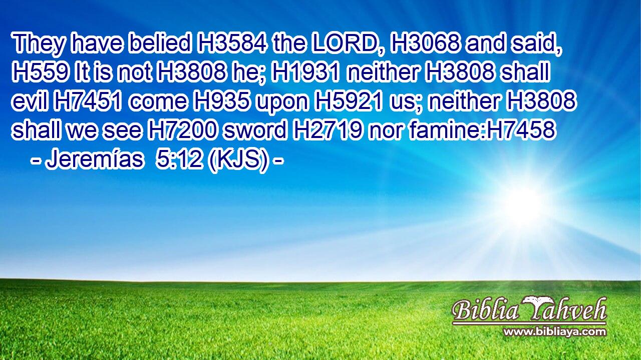 They have belied H3584 the LORD, H3068 and said, H559 It is not H3808 he; H1931 neither H3808 shall evil H7451 come H935 upon H5921 us; neither H3808 shall we see H7200 sword H2719 nor famine:H7458