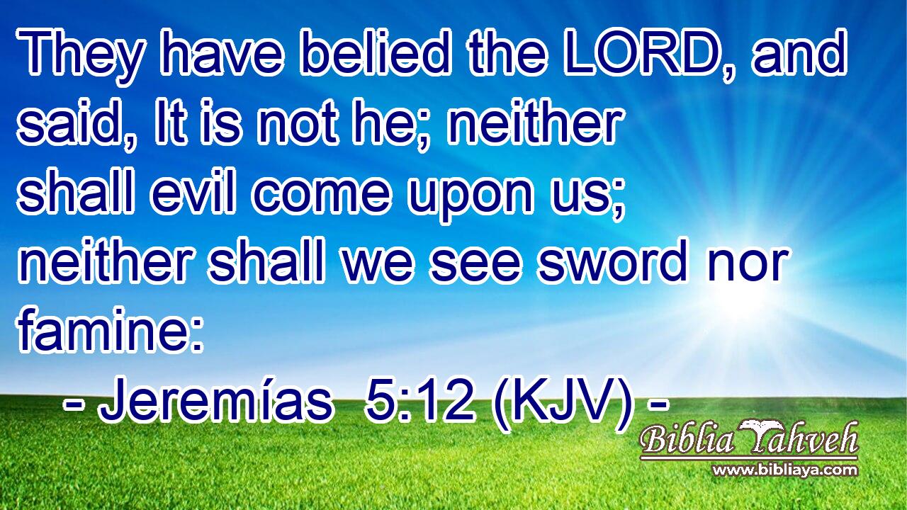 They have belied the LORD, and said, It is not he; neither shall evil come upon us; neither shall we see sword nor famine: