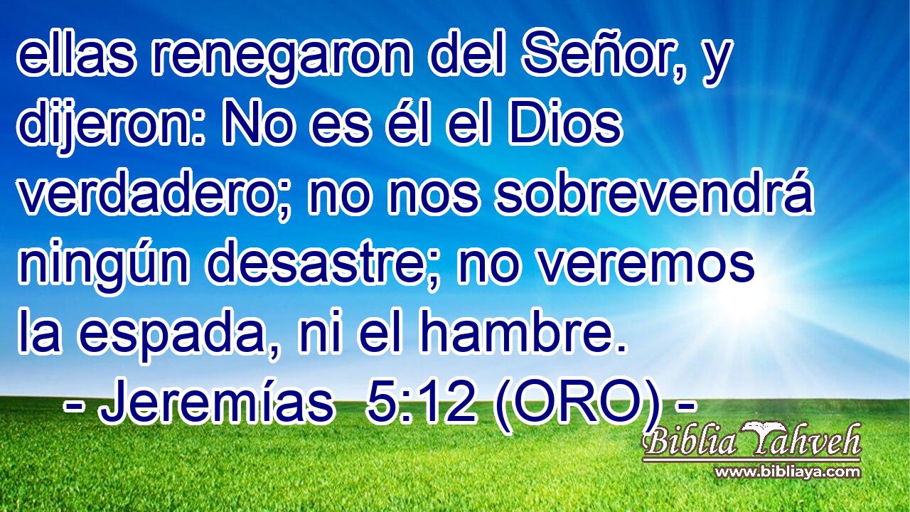  ellas renegaron del Señor, y dijeron: No es él el Dios verdadero; no nos sobrevendrá ningún desastre; no veremos la espada, ni el hambre. 