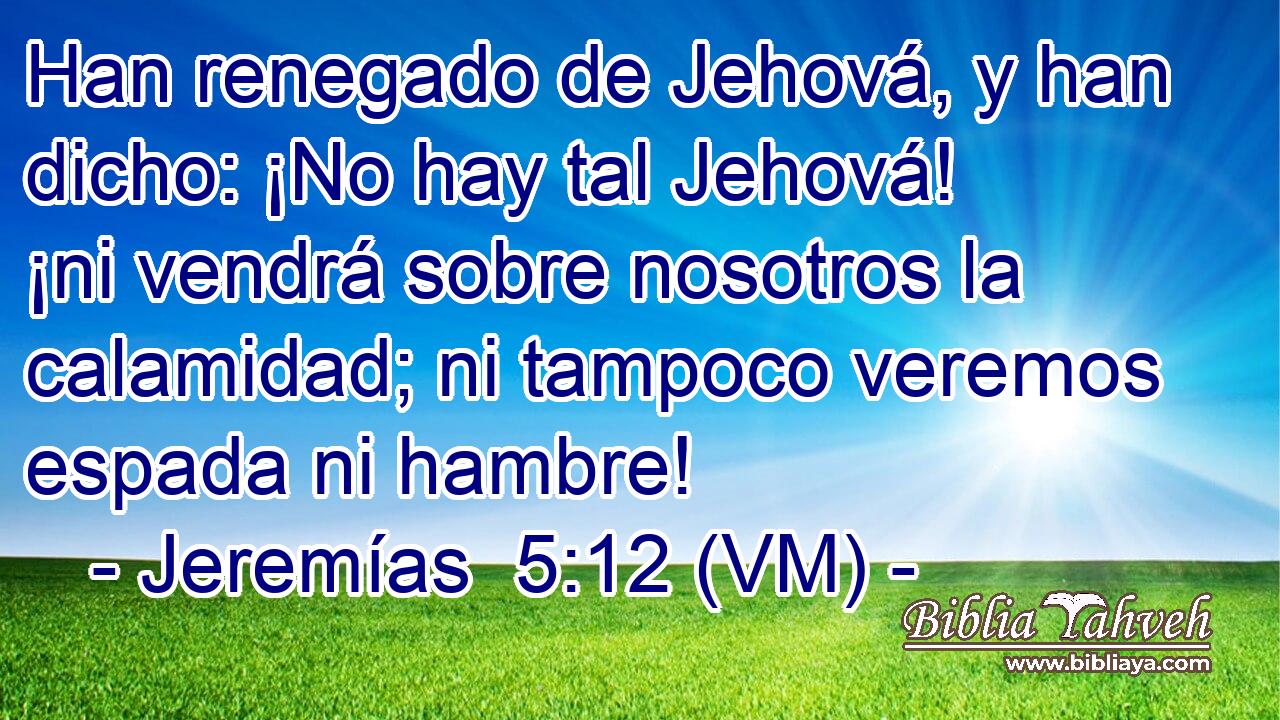  Han renegado de Jehová, y han dicho: ¡No hay tal Jehová! ¡ni vendrá sobre nosotros la calamidad; ni tampoco veremos espada ni hambre! 