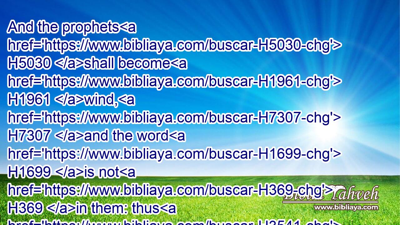 And the prophets H5030 shall become H1961 wind, H7307 and the word H1699 is not H369 in them: thus H3541 shall it be done H6213 unto them.