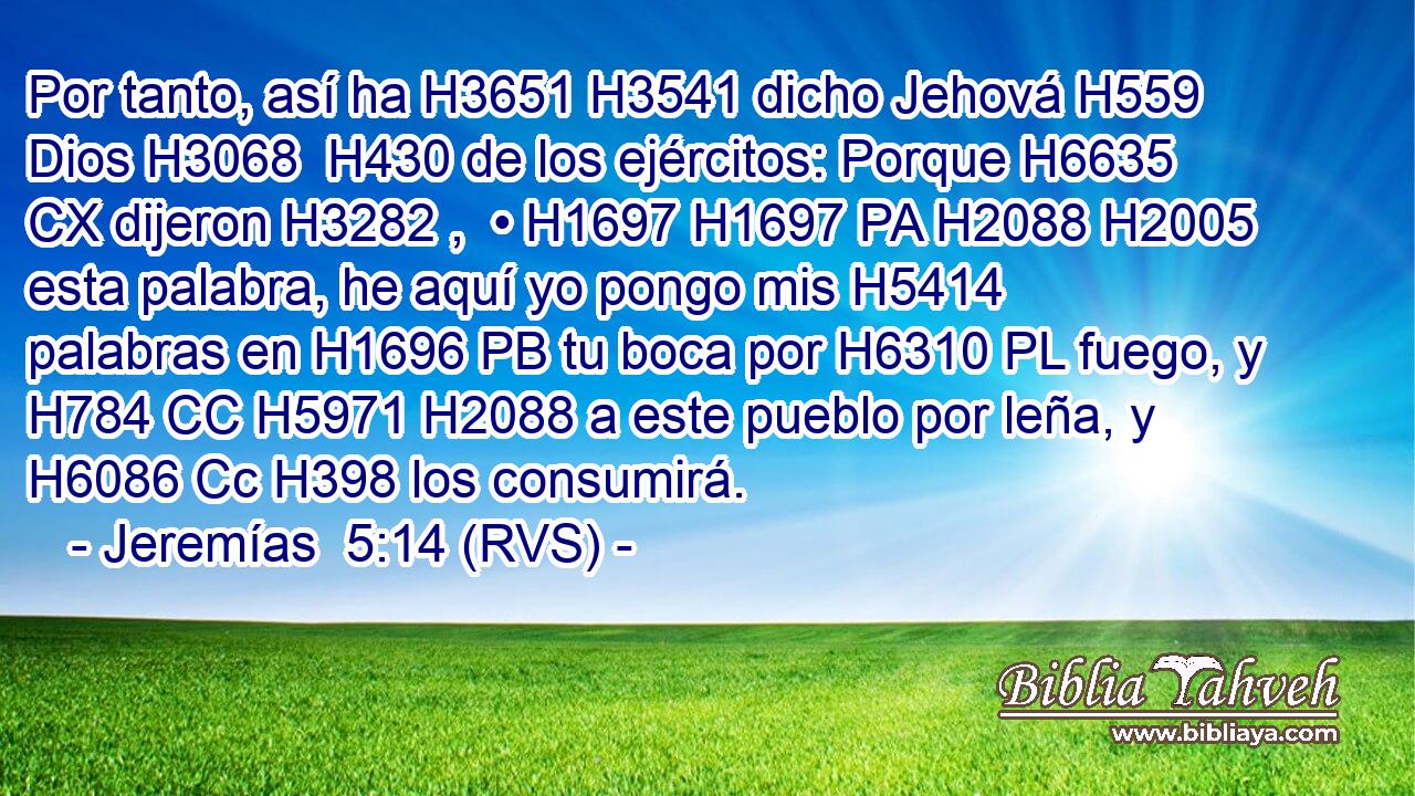 Por tanto, así ha H3651 H3541 dicho Jehová H559  Dios H3068  H430 de los ejércitos: Porque H6635 CX dijeron H3282 ,  • H1697 H1697 PA H2088 H2005 esta palabra, he aquí yo pongo mis H5414  palabras en H1696 PB tu boca por H6310 PL fuego, y H784 CC H5971 H2088 a este pueblo por leña, y H6086 Cc H398 los consumirá.
