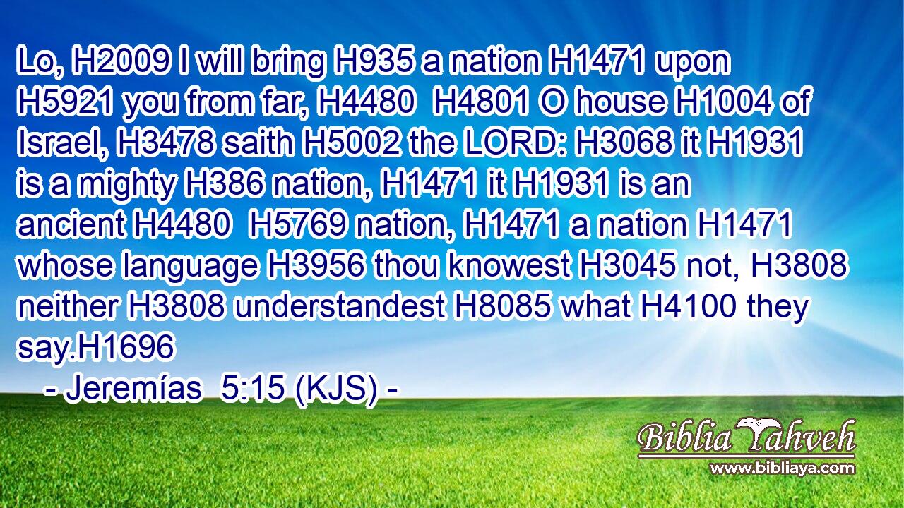 Lo, H2009 I will bring H935 a nation H1471 upon H5921 you from far, H4480  H4801 O house H1004 of Israel, H3478 saith H5002 the LORD: H3068 it H1931 is a mighty H386 nation, H1471 it H1931 is an ancient H4480  H5769 nation, H1471 a nation H1471 whose language H3956 thou knowest H3045 not, H3808 neither H3808 understandest H8085 what H4100 they say.H1696