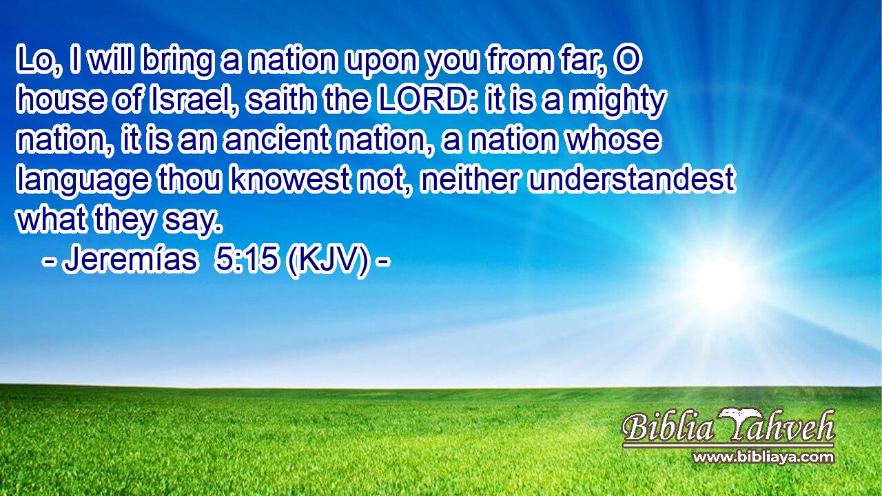 Lo, I will bring a nation upon you from far, O house of Israel, saith the LORD: it is a mighty nation, it is an ancient nation, a nation whose language thou knowest not, neither understandest what they say.