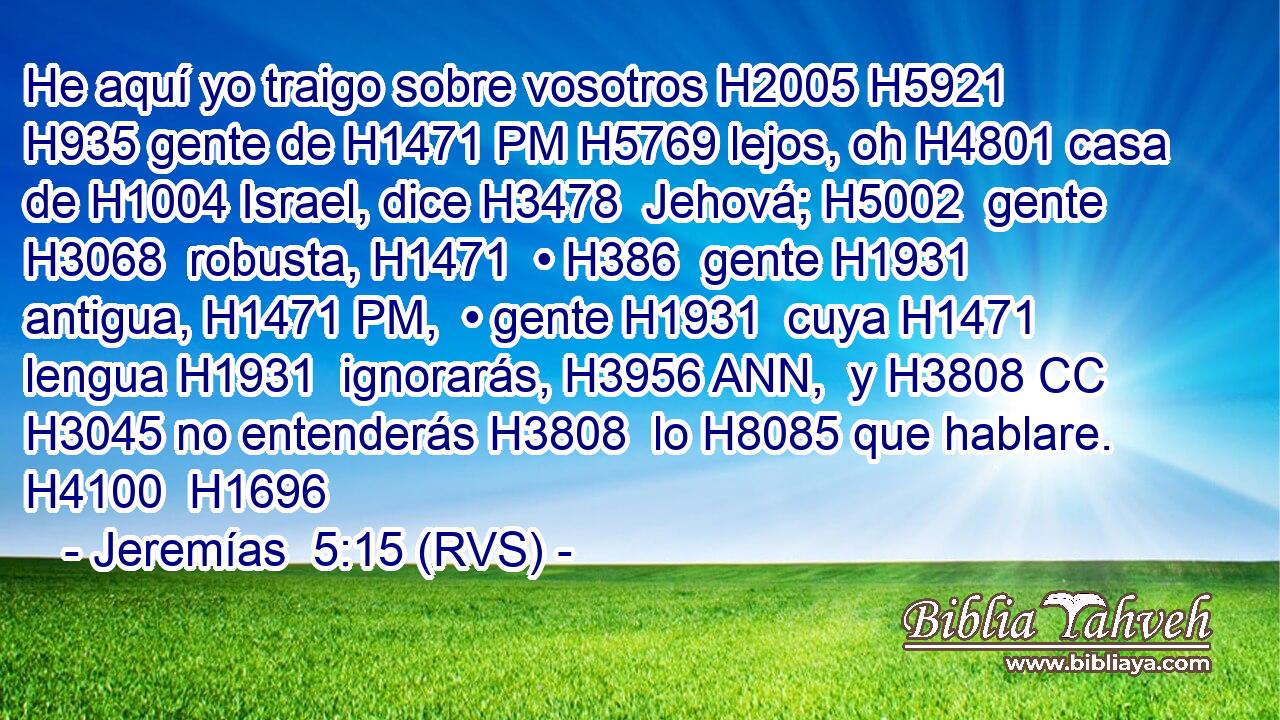 He aquí yo traigo sobre vosotros H2005 H5921  H935 gente de H1471 PM H5769 lejos, oh H4801 casa de H1004 Israel, dice H3478  Jehová; H5002  gente H3068  robusta, H1471  • H386  gente H1931  antigua, H1471 PM,  • gente H1931  cuya H1471  lengua H1931  ignorarás, H3956 ANN,  y H3808 CC H3045 no entenderás H3808  lo H8085 que hablare. H4100  H1696 