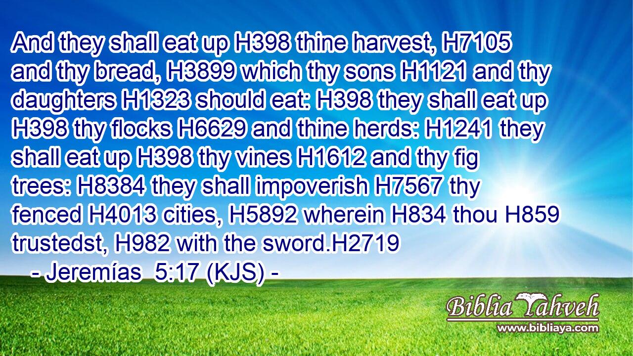And they shall eat up H398 thine harvest, H7105 and thy bread, H3899 which thy sons H1121 and thy daughters H1323 should eat: H398 they shall eat up H398 thy flocks H6629 and thine herds: H1241 they shall eat up H398 thy vines H1612 and thy fig trees: H8384 they shall impoverish H7567 thy fenced H4013 cities, H5892 wherein H834 thou H859 trustedst, H982 with the sword.H2719