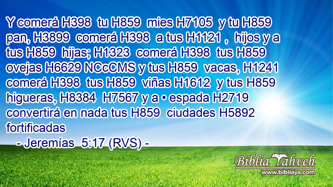 Y comerá H398  tu H859  mies H7105  y tu H859  pan, H3899  comerá H398  a tus H1121 ,  hijos y a tus H859  hijas; H1323  comerá H398  tus H859  ovejas H6629 NCcCMS y tus H859  vacas, H1241  comerá H398  tus H859  viñas H1612  y tus H859  higueras, H8384  H7567 y a • espada H2719  convertirá en nada tus H859  ciudades H5892  fortificadas