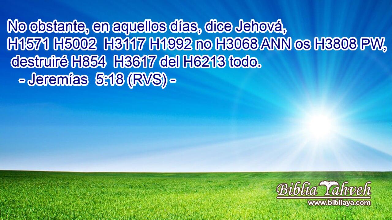 No obstante, en aquellos días, dice Jehová, H1571 H5002  H3117 H1992 no H3068 ANN os H3808 PW,  destruiré H854  H3617 del H6213 todo. 