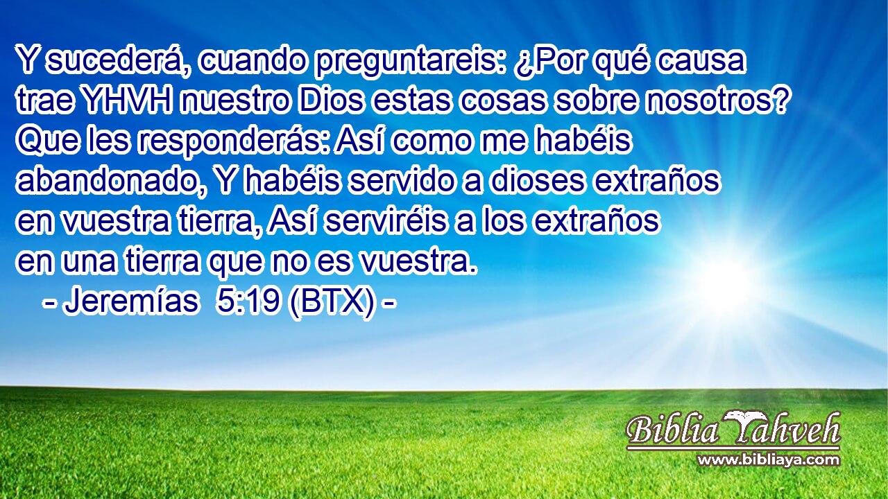 Y sucederá, cuando preguntareis: ¿Por qué causa trae YHVH nuestro Dios estas cosas sobre nosotros? Que les responderás: Así como me habéis abandonado, Y habéis servido a dioses extraños en vuestra tierra, Así serviréis a los extraños en una tierra que no es vuestra.