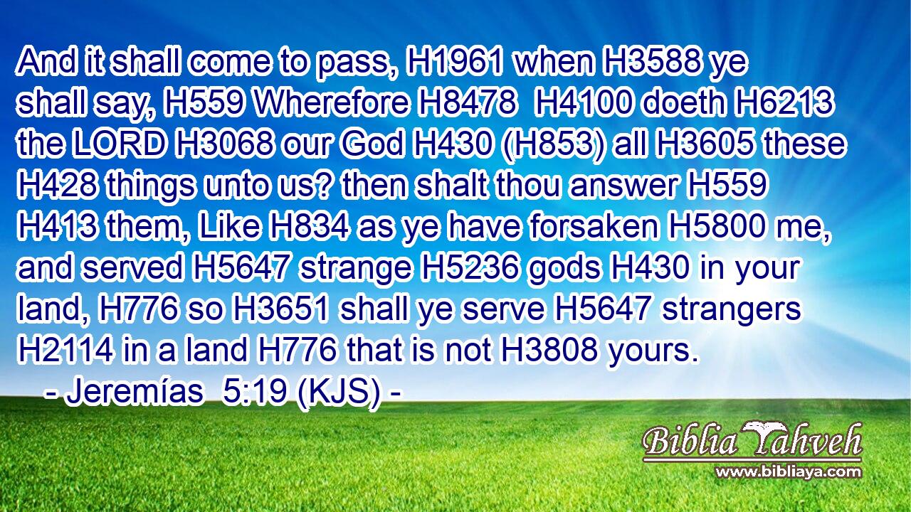And it shall come to pass, H1961 when H3588 ye shall say, H559 Wherefore H8478  H4100 doeth H6213 the LORD H3068 our God H430 (H853) all H3605 these H428 things unto us? then shalt thou answer H559  H413 them, Like H834 as ye have forsaken H5800 me, and served H5647 strange H5236 gods H430 in your land, H776 so H3651 shall ye serve H5647 strangers H2114 in a land H776 that is not H3808 yours.