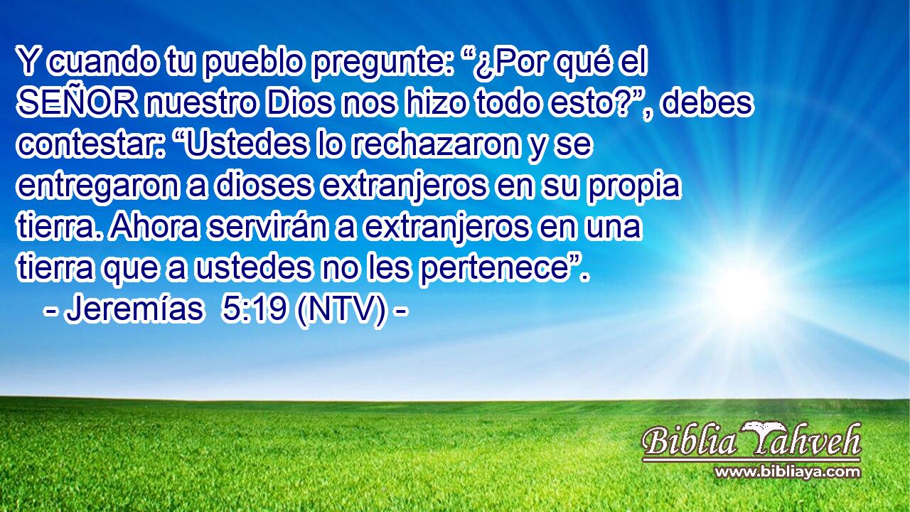 Y cuando tu pueblo pregunte: “¿Por qué el SEÑOR nuestro Dios nos hizo todo esto?”, debes contestar: “Ustedes lo rechazaron y se entregaron a dioses extranjeros en su propia tierra. Ahora servirán a extranjeros en una tierra que a ustedes no les pertenece”.