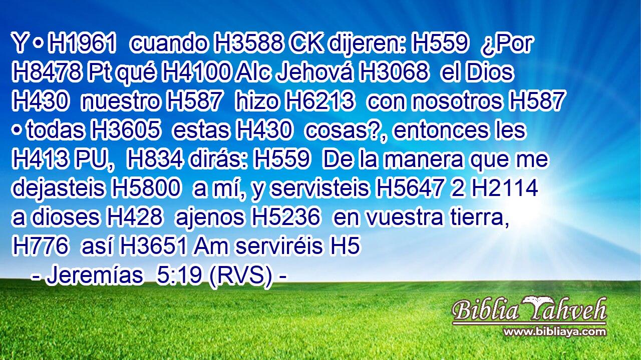 Y • H1961  cuando H3588 CK dijeren: H559  ¿Por H8478 Pt qué H4100 AIc Jehová H3068  el Dios H430  nuestro H587  hizo H6213  con nosotros H587  • todas H3605  estas H430  cosas?, entonces les H413 PU,  H834 dirás: H559  De la manera que me dejasteis H5800  a mí, y servisteis H5647 2 H2114 a dioses H428  ajenos H5236  en vuestra tierra, H776  así H3651 Am serviréis H5