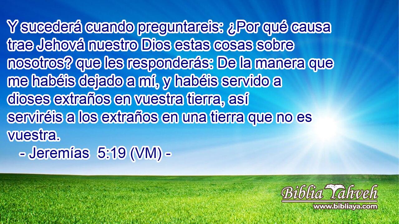  Y sucederá cuando preguntareis: ¿Por qué causa trae Jehová nuestro Dios estas cosas sobre nosotros? que les responderás: De la manera que me habéis dejado a mí, y habéis servido a dioses extraños en vuestra tierra, así serviréis a los extraños en una tierra que no es vuestra. 