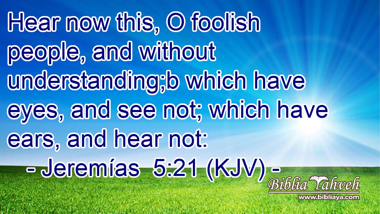 Hear now this, O foolish people, and without understanding;b which have eyes, and see not; which have ears, and hear not: