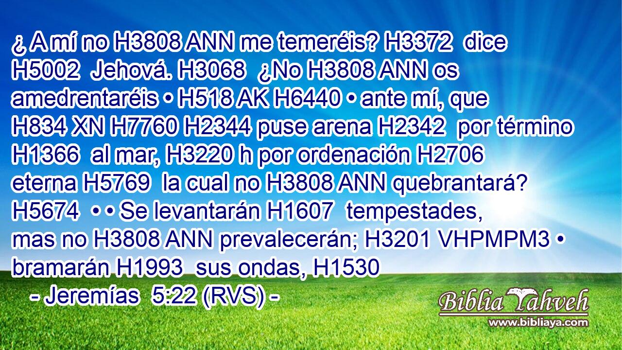 ¿ A mí no H3808 ANN me temeréis? H3372  dice H5002  Jehová. H3068  ¿No H3808 ANN os amedrentaréis • H518 AK H6440 • ante mí, que H834 XN H7760 H2344 puse arena H2342  por término H1366  al mar, H3220 h por ordenación H2706  eterna H5769  la cual no H3808 ANN quebrantará? H5674  • • Se levantarán H1607  tempestades, mas no H3808 ANN prevalecerán; H3201 VHPMPM3 • bramarán H1993  sus ondas, H1530
