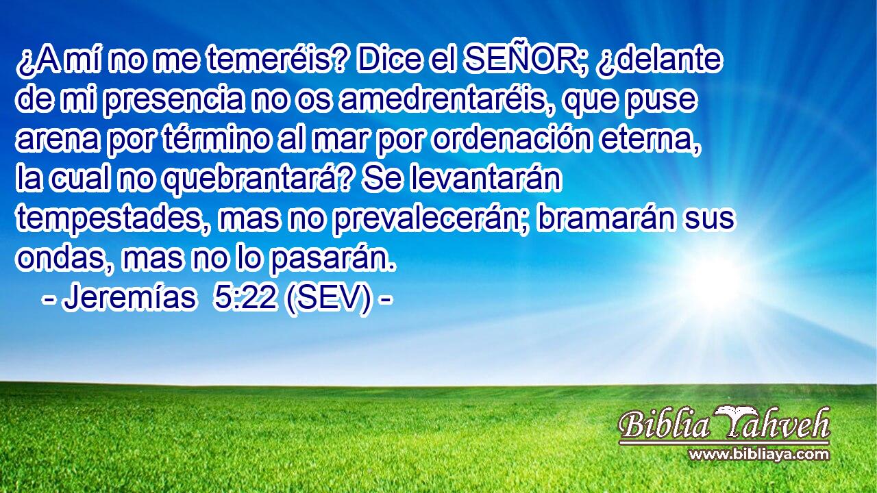 ¿A mí no me temeréis? Dice el SEÑOR; ¿delante de mi presencia no os amedrentaréis, que puse arena por término al mar por ordenación eterna, la cual no quebrantará? Se levantarán tempestades, mas no prevalecerán; bramarán sus ondas, mas no lo pasarán.