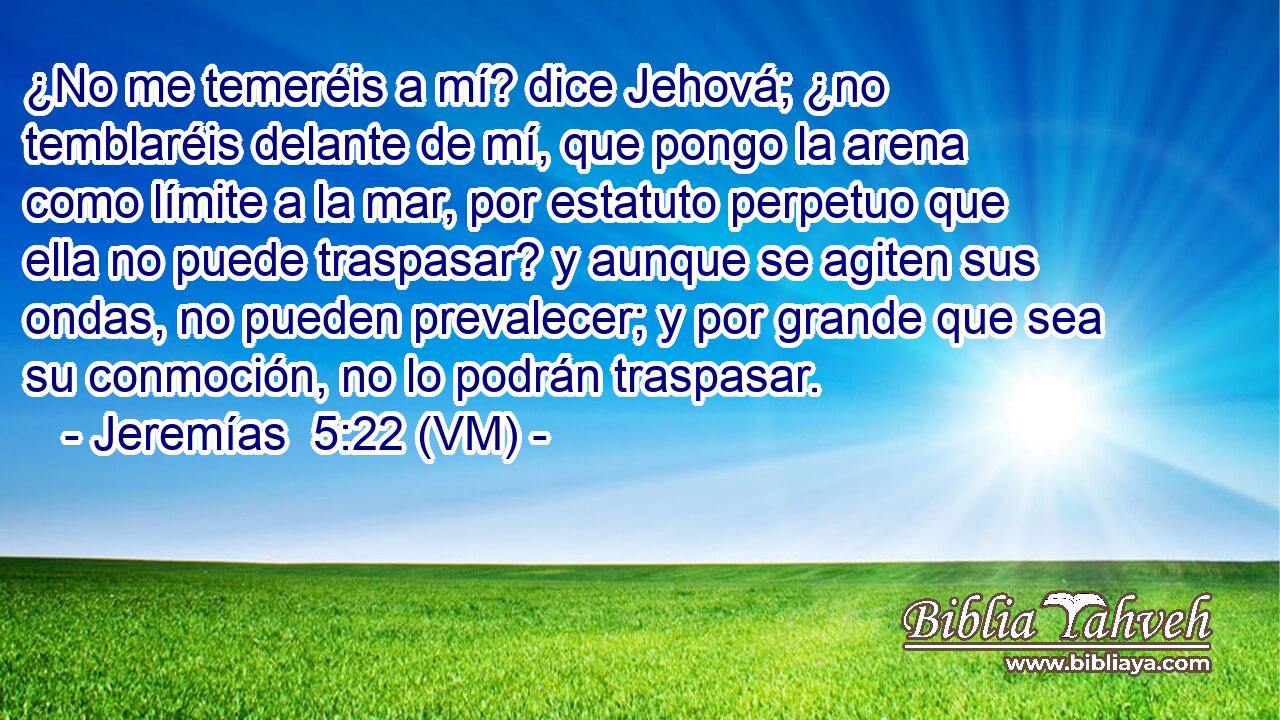  ¿No me temeréis a mí? dice Jehová; ¿no temblaréis delante de mí, que pongo la arena como límite a la mar, por estatuto perpetuo que ella no puede traspasar? y aunque se agiten sus ondas, no pueden prevalecer; y por grande que sea su conmoción, no lo podrán traspasar. 