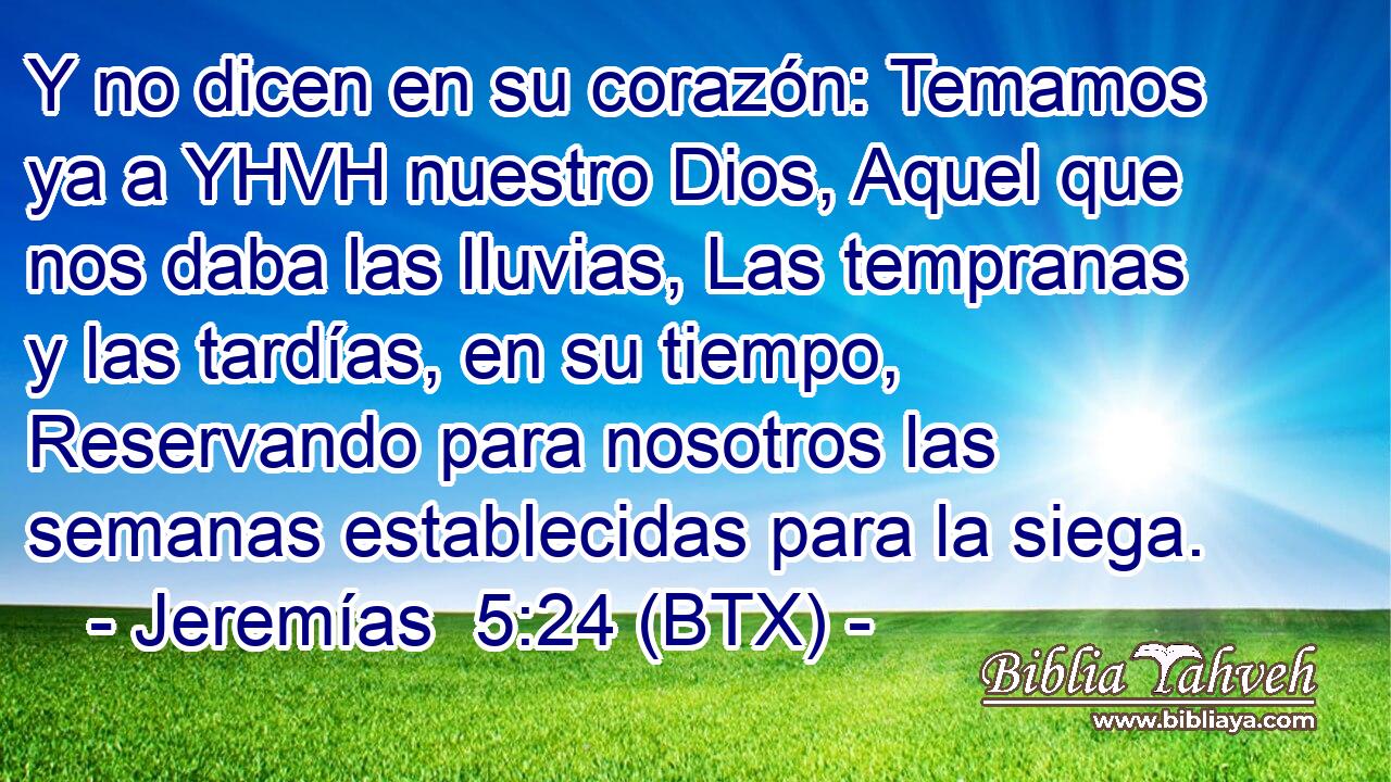 Y no dicen en su corazón: Temamos ya a YHVH nuestro Dios, Aquel que nos daba las lluvias, Las tempranas y las tardías, en su tiempo, Reservando para nosotros las semanas establecidas para la siega.