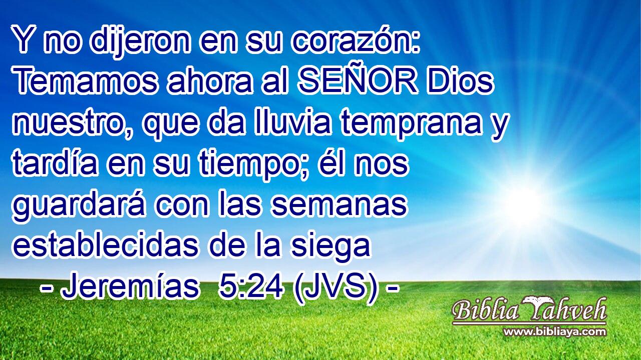Y no dijeron en su corazón: Temamos ahora al SEÑOR Dios nuestro, que da lluvia temprana y tardía en su tiempo; él nos guardará con las semanas establecidas de la siega