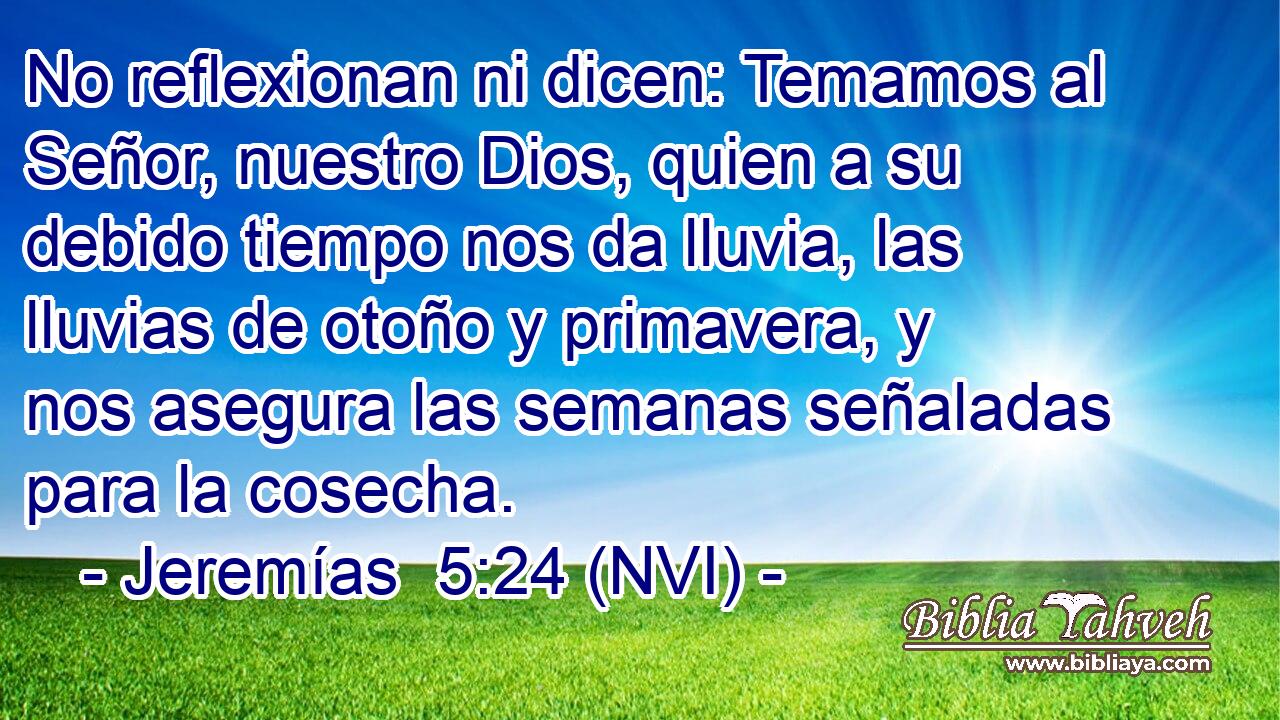  No reflexionan ni dicen: Temamos al Señor, nuestro Dios, quien a su debido tiempo nos da lluvia, las lluvias de otoño y primavera, y nos asegura las semanas señaladas para la cosecha. 