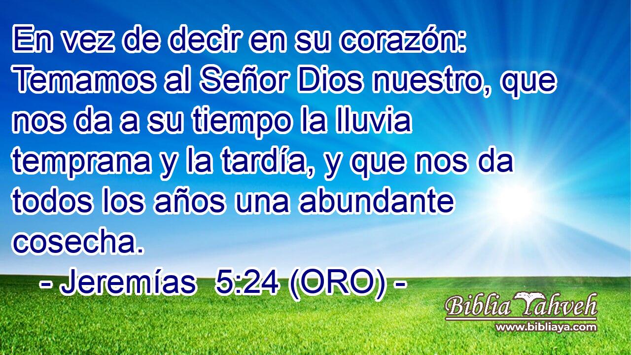  En vez de decir en su corazón: Temamos al Señor Dios nuestro, que nos da a su tiempo la lluvia temprana y la tardía, y que nos da todos los años una abundante cosecha. 
