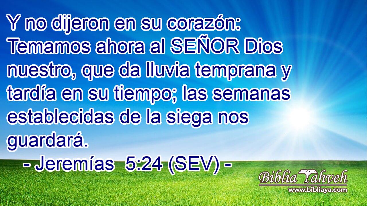Y no dijeron en su corazón: Temamos ahora al SEÑOR Dios nuestro, que da lluvia temprana y tardía en su tiempo; las semanas establecidas de la siega nos guardará.