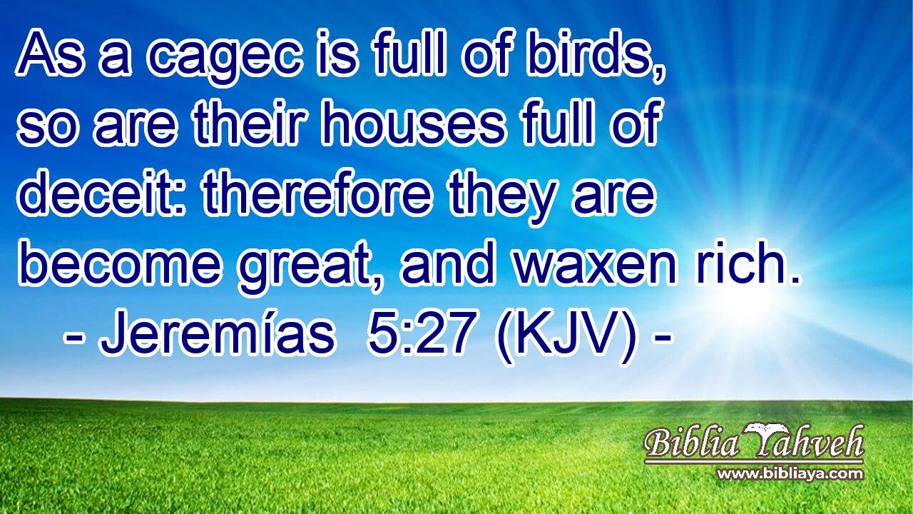 As a cagec is full of birds, so are their houses full of deceit: therefore they are become great, and waxen rich.