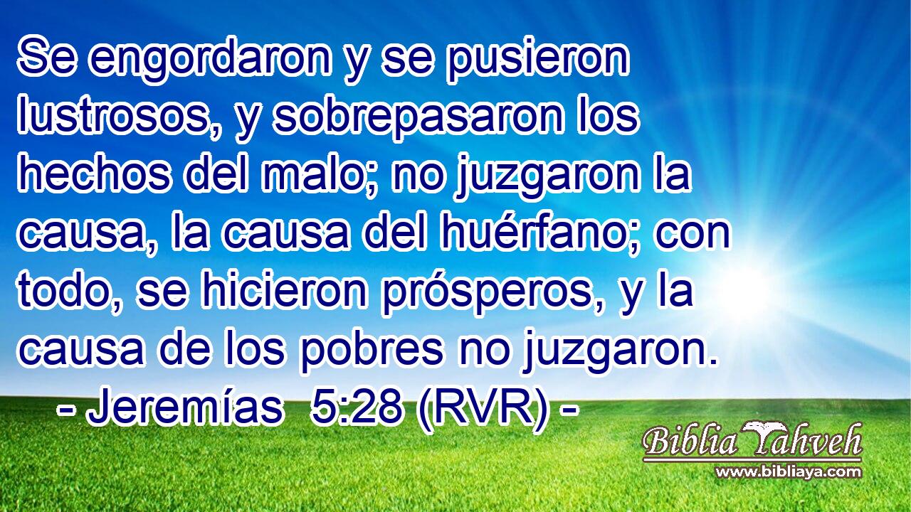Se engordaron y se pusieron lustrosos, y sobrepasaron los hechos del malo; no juzgaron la causa, la causa del huérfano; con todo, se hicieron prósperos, y la causa de los pobres no juzgaron.