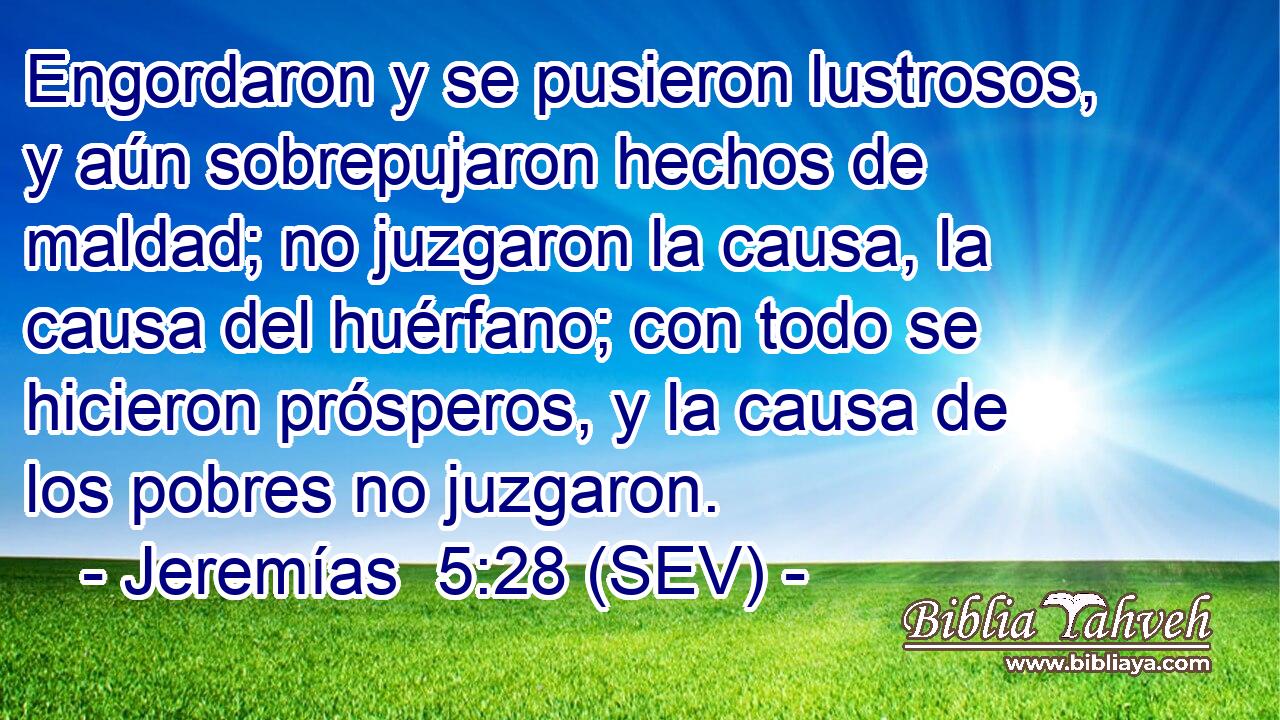 Engordaron y se pusieron lustrosos, y aún sobrepujaron hechos de maldad; no juzgaron la causa, la causa del huérfano; con todo se hicieron prósperos, y la causa de los pobres no juzgaron.