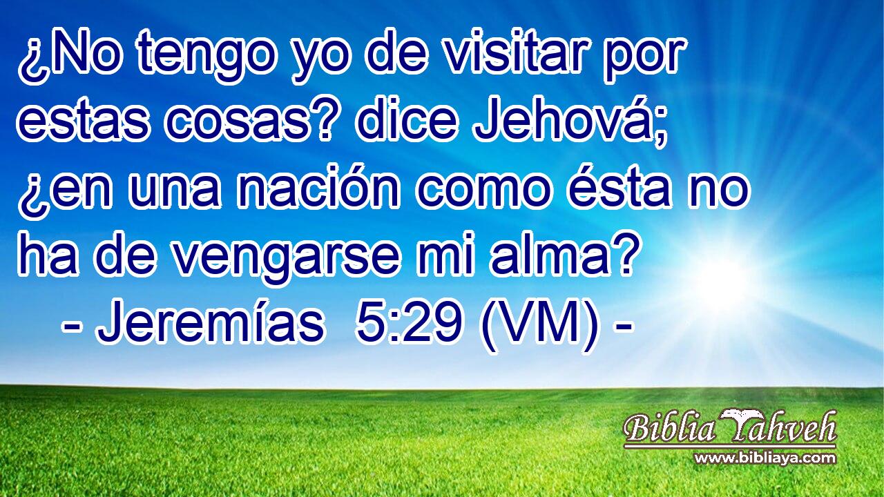  ¿No tengo yo de visitar por estas cosas? dice Jehová; ¿en una nación como ésta no ha de vengarse mi alma? 