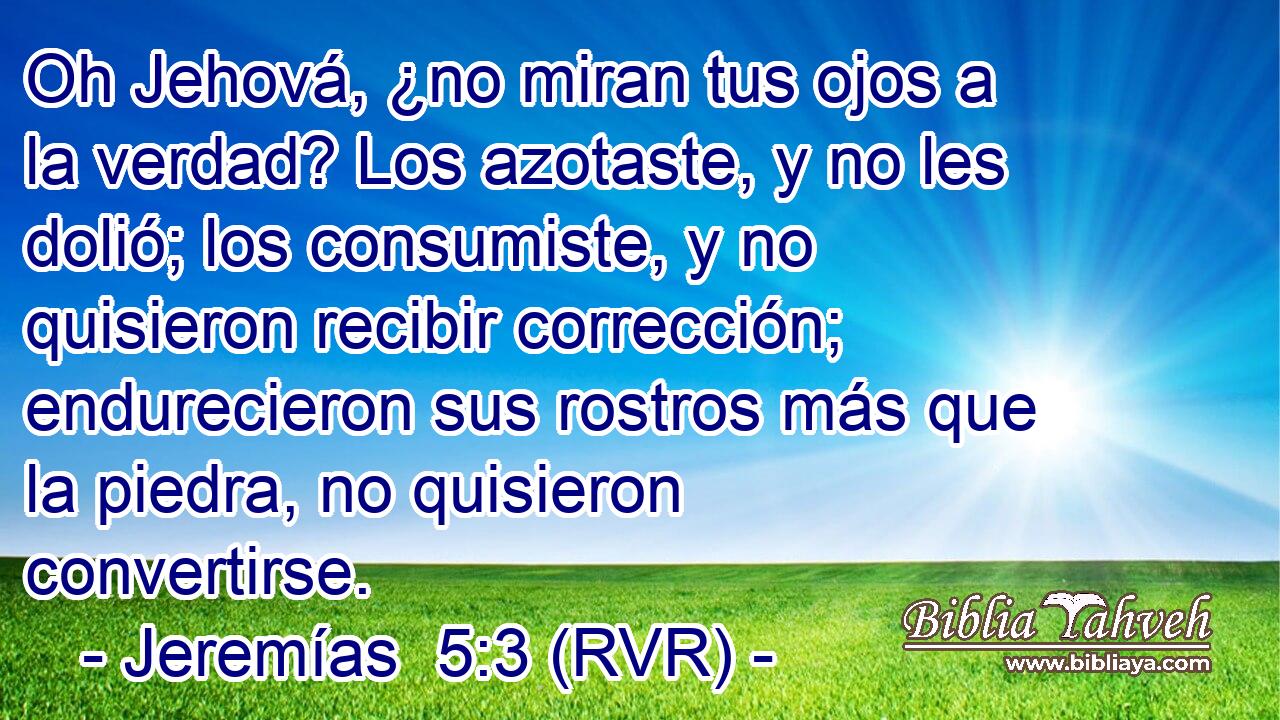 Oh Jehová, ¿no miran tus ojos a la verdad? Los azotaste, y no les dolió; los consumiste, y no quisieron recibir corrección; endurecieron sus rostros más que la piedra, no quisieron convertirse.