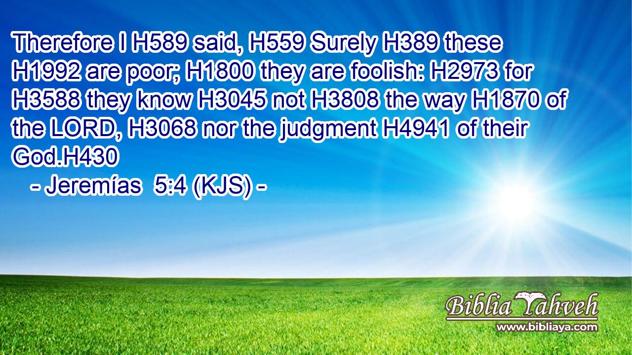 Therefore I H589 said, H559 Surely H389 these H1992 are poor; H1800 they are foolish: H2973 for H3588 they know H3045 not H3808 the way H1870 of the LORD, H3068 nor the judgment H4941 of their God.H430