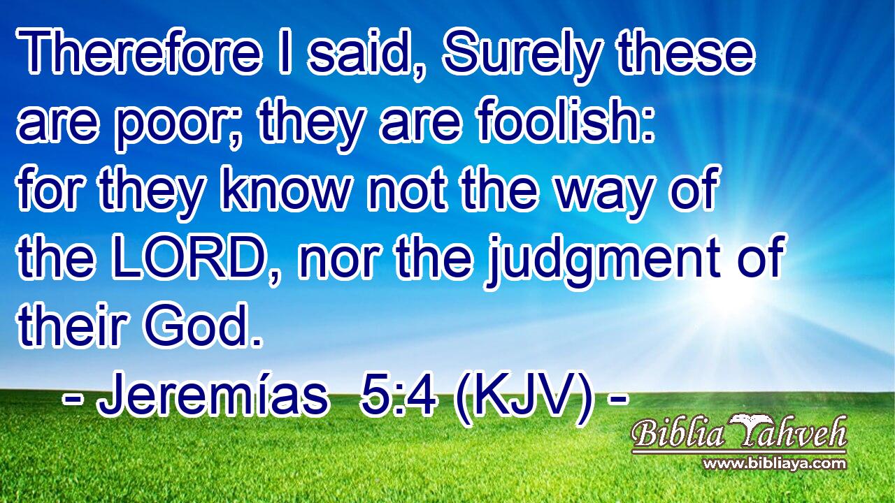Therefore I said, Surely these are poor; they are foolish: for they know not the way of the LORD, nor the judgment of their God.