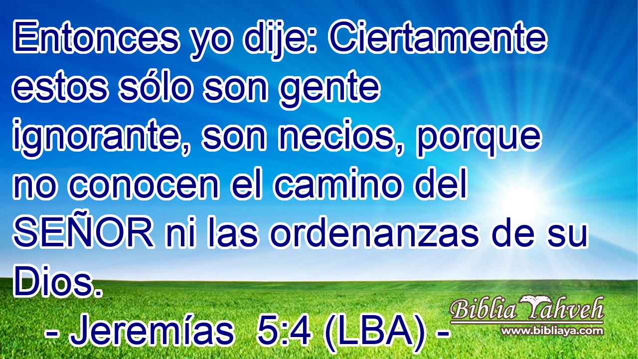 Entonces yo dije: Ciertamente estos sólo son gente ignorante, son necios, porque no conocen el camino del SEÑOR ni las ordenanzas de su Dios.