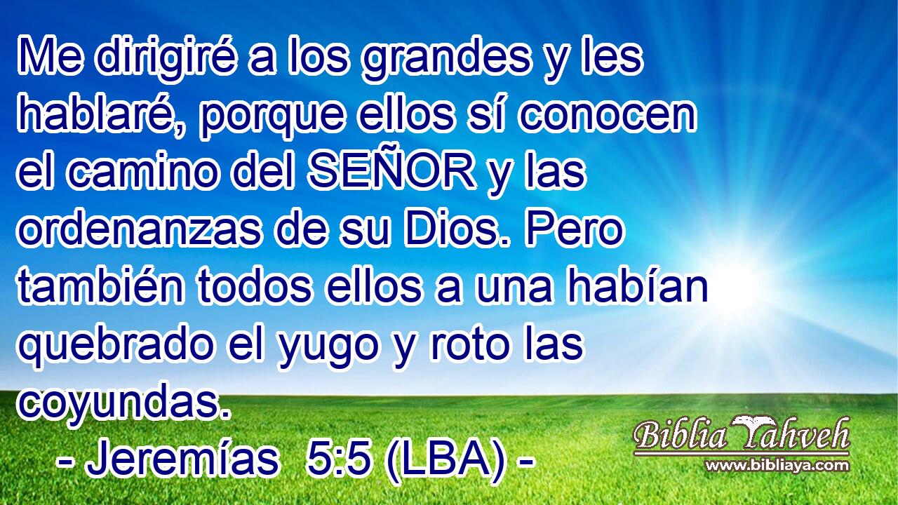 Me dirigiré a los grandes y les hablaré, porque ellos sí conocen el camino del SEÑOR y las ordenanzas de su Dios. Pero también todos ellos a una habían quebrado el yugo y roto las coyundas.