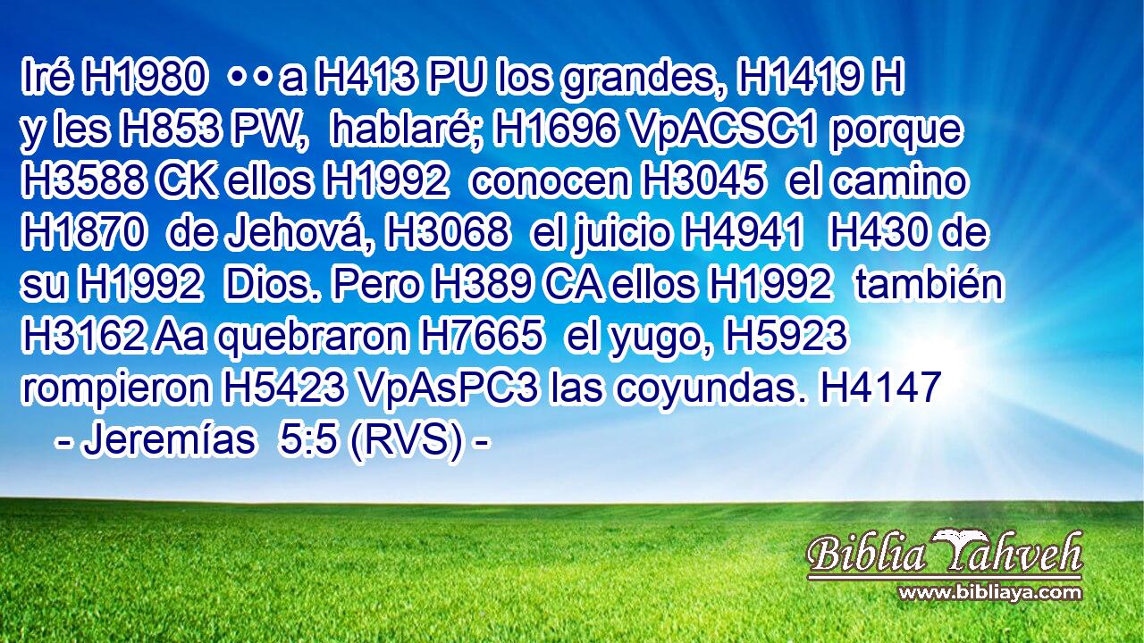 Iré H1980  • • a H413 PU los grandes, H1419 H y les H853 PW,  hablaré; H1696 VpACSC1 porque H3588 CK ellos H1992  conocen H3045  el camino H1870  de Jehová, H3068  el juicio H4941  H430 de su H1992  Dios. Pero H389 CA ellos H1992  también H3162 Aa quebraron H7665  el yugo, H5923  rompieron H5423 VpAsPC3 las coyundas. H4147  
