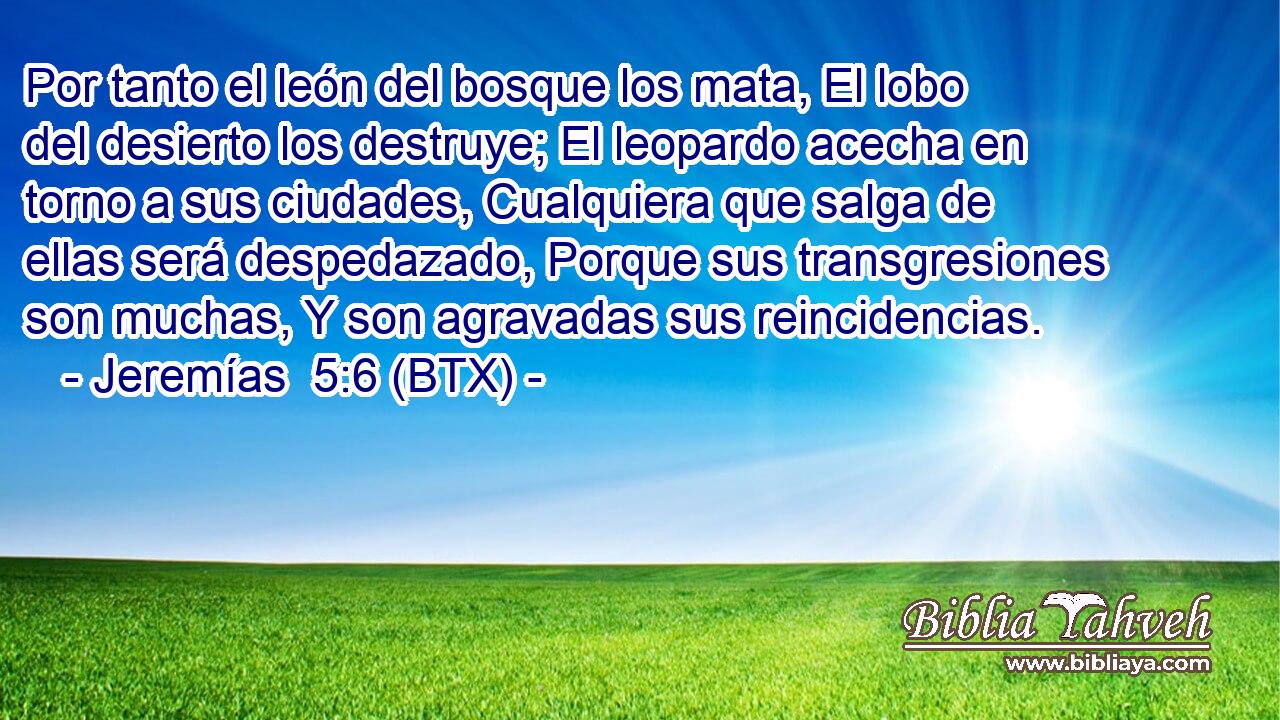 Por tanto el león del bosque los mata, El lobo del desierto los destruye; El leopardo acecha en torno a sus ciudades, Cualquiera que salga de ellas será despedazado, Porque sus transgresiones son muchas, Y son agravadas sus reincidencias.