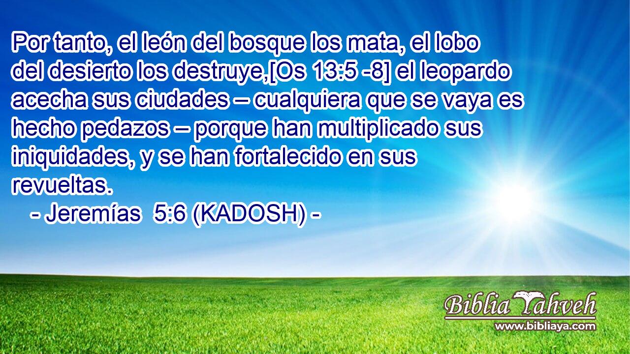  Por tanto, el león del bosque los mata, el lobo del desierto los destruye,[Os 13:5 -8] el leopardo acecha sus ciudades – cualquiera que se vaya es hecho pedazos – porque han multiplicado sus iniquidades, y se han fortalecido en sus revueltas. 