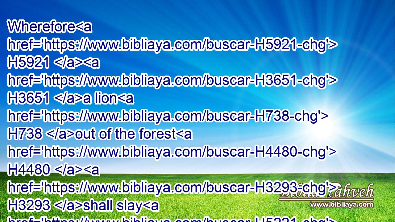 Wherefore H5921  H3651 a lion H738 out of the forest H4480  H3293 shall slay H5221 them, and a wolf H2061 of the evenings H6160 shall spoil H7703 them, a leopard H5246 shall watch H8245 over H5921 their cities: H5892 every one H3605 that goeth out H3318 thence H4480  H2007 shall be torn in pieces: H2963 because H3588 their transgressions H6588 are many, H7231 and their backslidings H4878 are increased.H6105