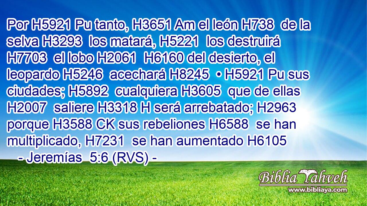 Por H5921 Pu tanto, H3651 Am el león H738  de la selva H3293  los matará, H5221  los destruirá H7703  el lobo H2061  H6160 del desierto, el leopardo H5246  acechará H8245  • H5921 Pu sus ciudades; H5892  cualquiera H3605  que de ellas H2007  saliere H3318 H será arrebatado; H2963  porque H3588 CK sus rebeliones H6588  se han multiplicado, H7231  se han aumentado H6105  