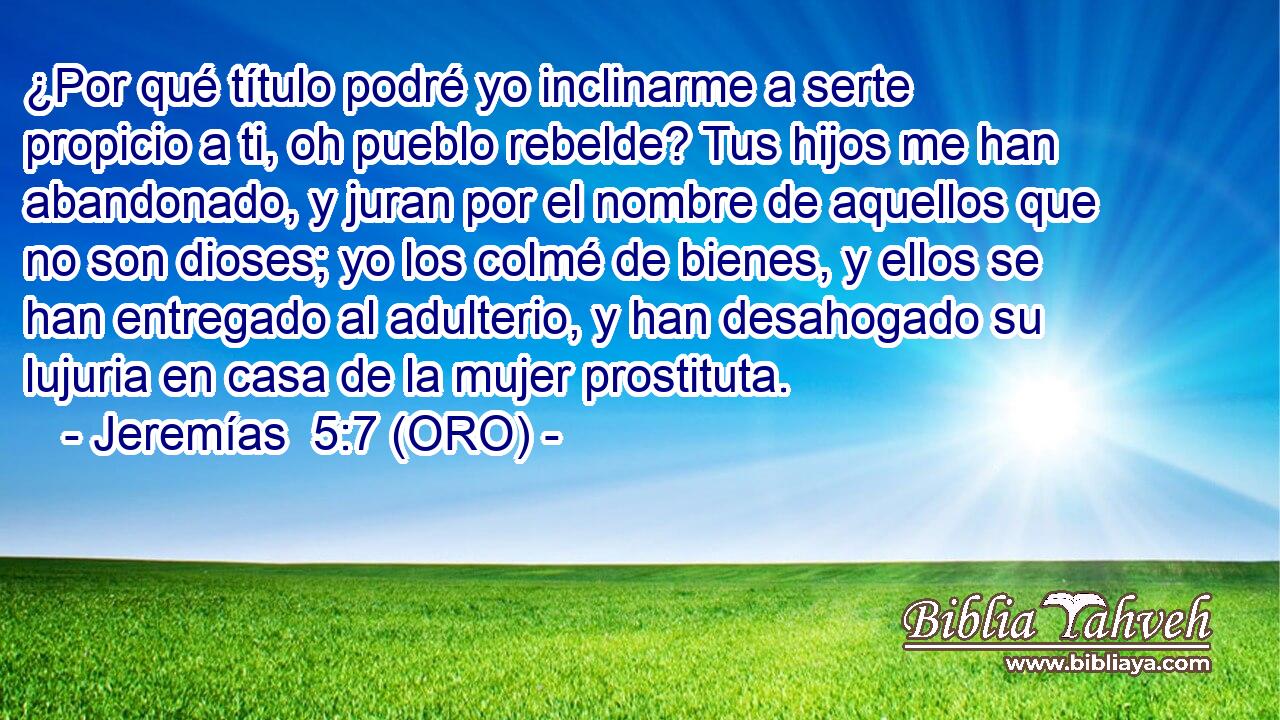  ¿Por qué título podré yo inclinarme a serte propicio a ti, oh pueblo rebelde? Tus hijos me han abandonado, y juran por el nombre de aquellos que no son dioses; yo los colmé de bienes, y ellos se han entregado al adulterio, y han desahogado su lujuria en casa de la mujer prostituta. 