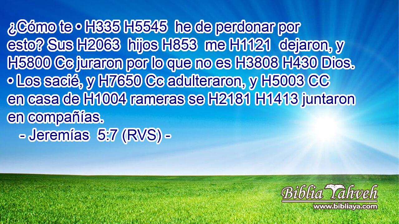 ¿Cómo te • H335 H5545  he de perdonar por esto? Sus H2063  hijos H853  me H1121  dejaron, y H5800 Cc juraron por lo que no es H3808 H430 Dios. • Los sacié, y H7650 Cc adulteraron, y H5003 CC en casa de H1004 rameras se H2181 H1413 juntaron en compañías. 