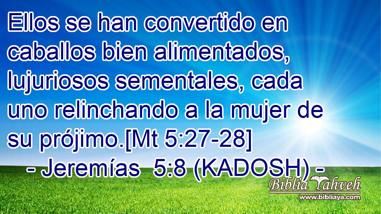  Ellos se han convertido en caballos bien alimentados, lujuriosos sementales, cada uno relinchando a la mujer de su prójimo.[Mt 5:27-28] 