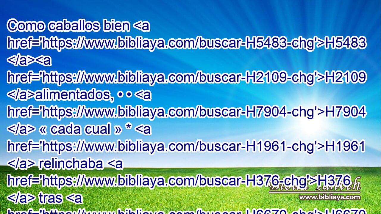 Como caballos bien H5483 H2109 alimentados, • • H7904  « cada cual » * H1961  relinchaba H376  tras H6670 PU la H413 mujer de H802 H7453 su prójimo. 