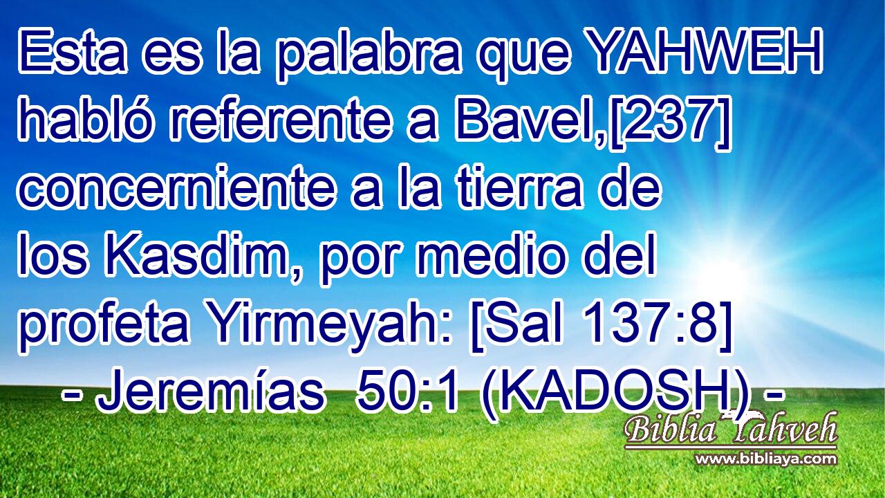  Esta es la palabra que YAHWEH habló referente a Bavel,[237] concerniente a la tierra de los Kasdim, por medio del profeta Yirmeyah: [Sal 137:8] 