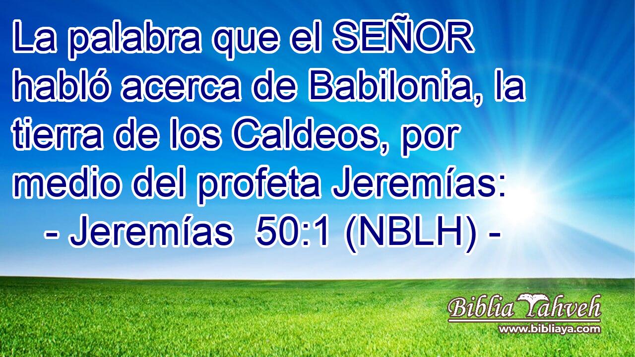  La palabra que el SEÑOR habló acerca de Babilonia, la tierra de los Caldeos, por medio del profeta Jeremías: 