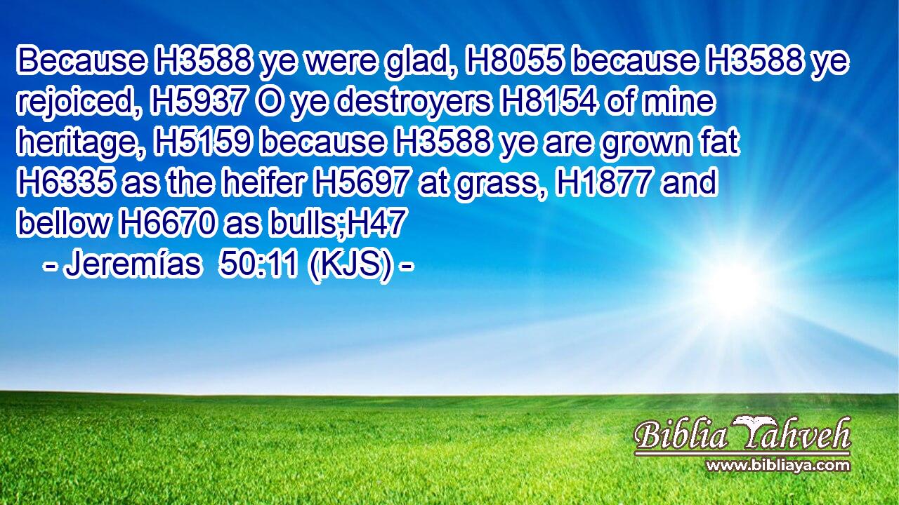 Because H3588 ye were glad, H8055 because H3588 ye rejoiced, H5937 O ye destroyers H8154 of mine heritage, H5159 because H3588 ye are grown fat H6335 as the heifer H5697 at grass, H1877 and bellow H6670 as bulls;H47