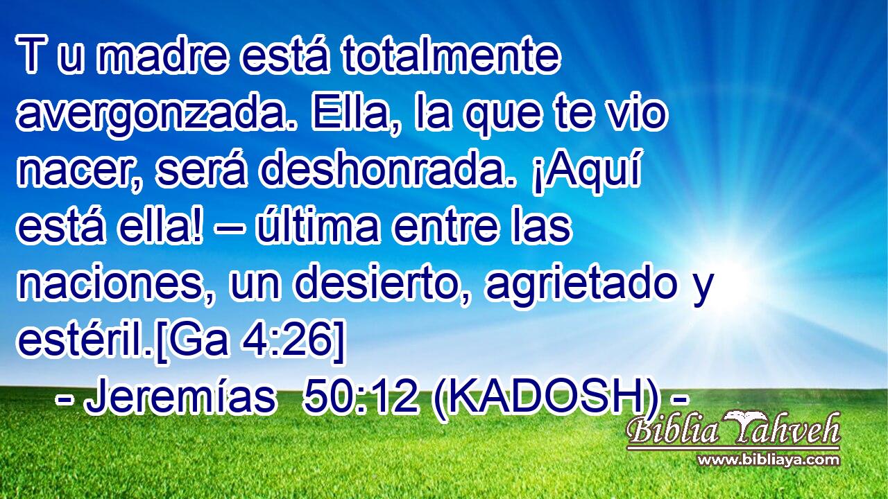  T u madre está totalmente avergonzada. Ella, la que te vio nacer, será deshonrada. ¡Aquí está ella! – última entre las naciones, un desierto, agrietado y estéril.[Ga 4:26] 