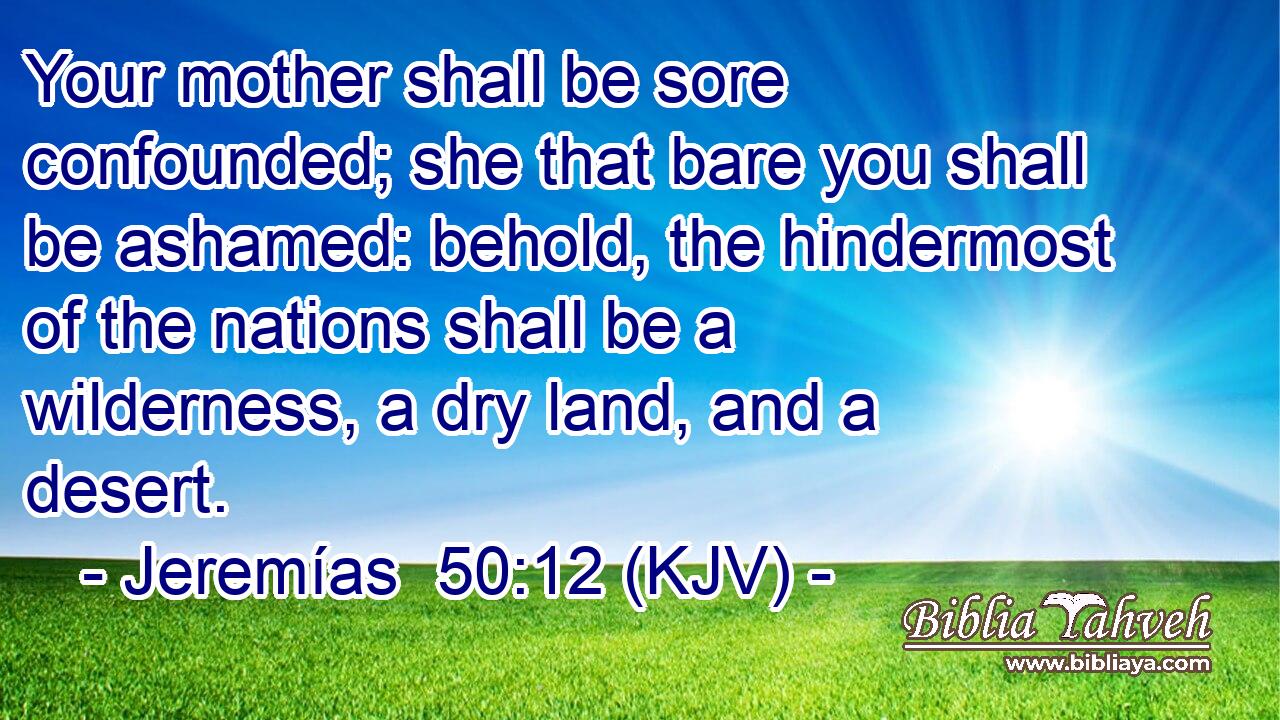 Your mother shall be sore confounded; she that bare you shall be ashamed: behold, the hindermost of the nations shall be a wilderness, a dry land, and a desert.