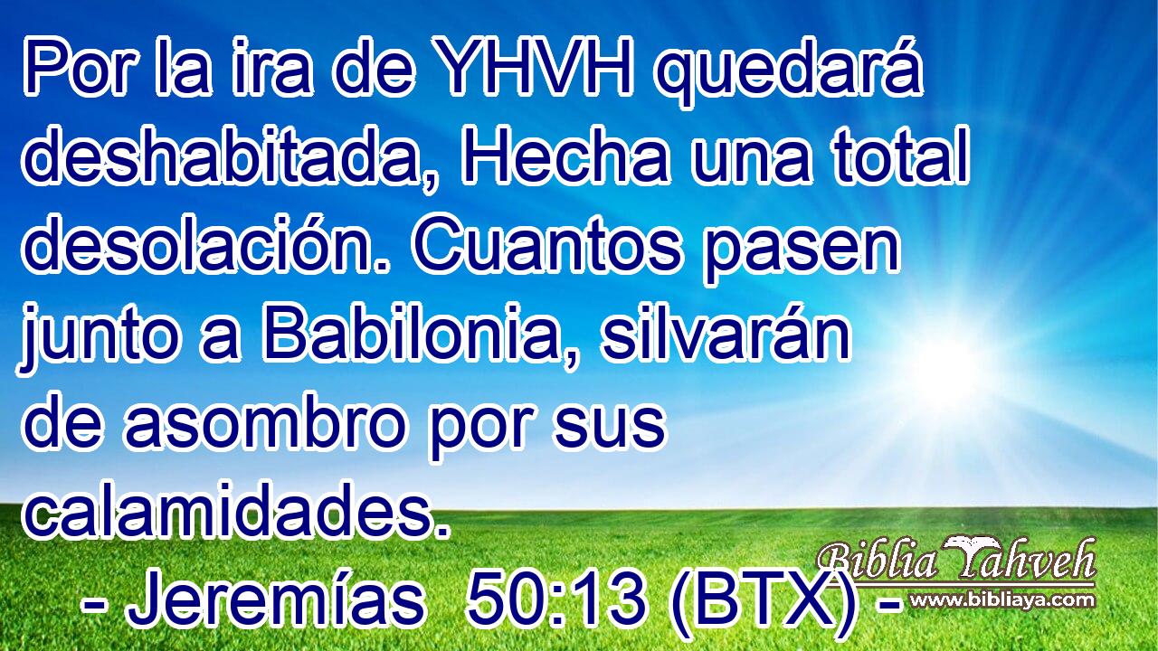 Por la ira de YHVH quedará deshabitada, Hecha una total desolación. Cuantos pasen junto a Babilonia, silvarán de asombro por sus calamidades.
